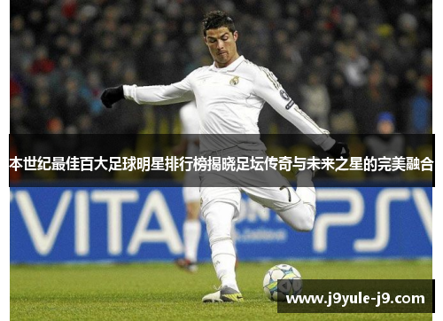 本世纪最佳百大足球明星排行榜揭晓足坛传奇与未来之星的完美融合