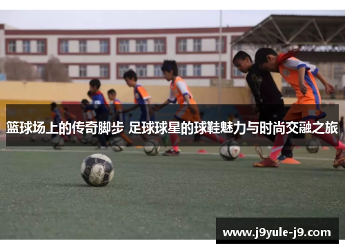 篮球场上的传奇脚步 足球球星的球鞋魅力与时尚交融之旅