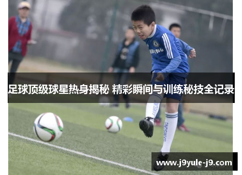 足球顶级球星热身揭秘 精彩瞬间与训练秘技全记录