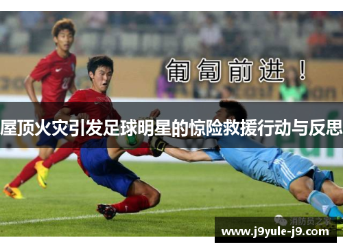 屋顶火灾引发足球明星的惊险救援行动与反思