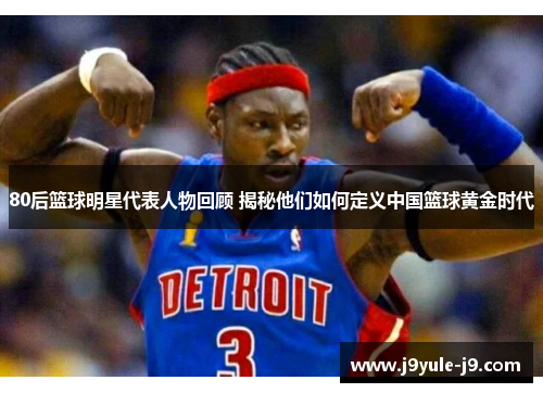 80后篮球明星代表人物回顾 揭秘他们如何定义中国篮球黄金时代