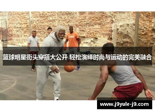 篮球明星街头穿搭大公开 轻松演绎时尚与运动的完美融合