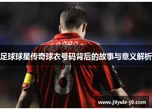 足球球星传奇球衣号码背后的故事与意义解析