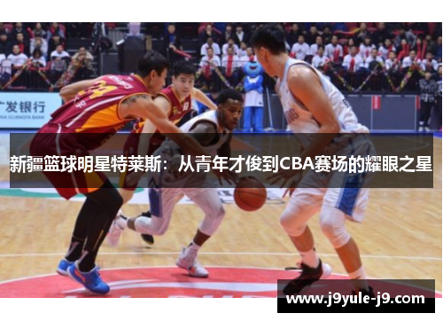 新疆篮球明星特莱斯：从青年才俊到CBA赛场的耀眼之星